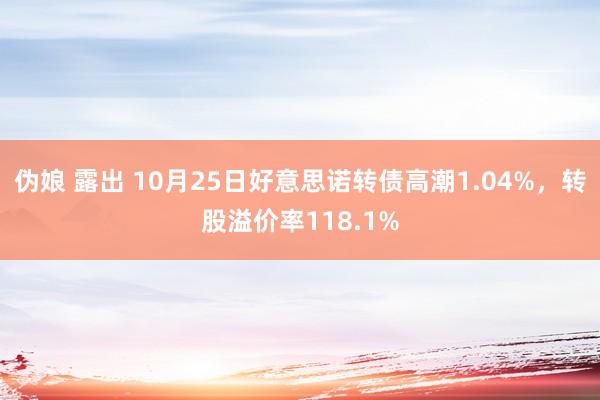 伪娘 露出 10月25日好意思诺转债高潮1.04%，转股溢价率118.1%