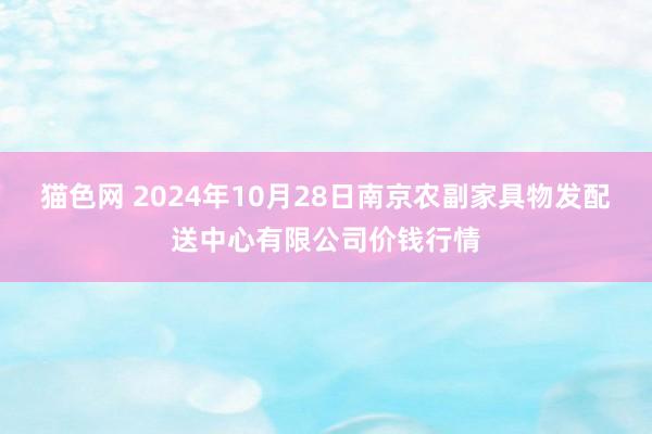 猫色网 2024年10月28日南京农副家具物发配送中心有限公司价钱行情