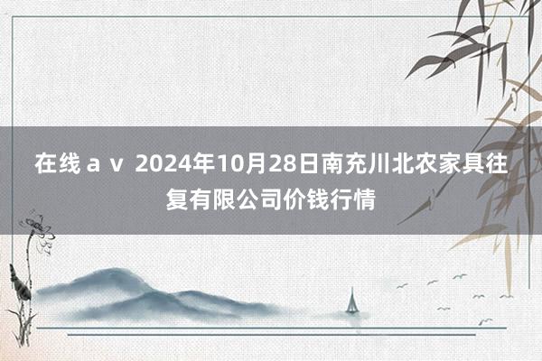 在线ａｖ 2024年10月28日南充川北农家具往复有限公司价钱行情