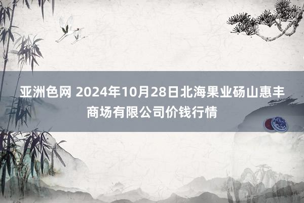 亚洲色网 2024年10月28日北海果业砀山惠丰商场有限公司价钱行情