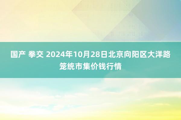 国产 拳交 2024年10月28日北京向阳区大洋路笼统市集价钱行情