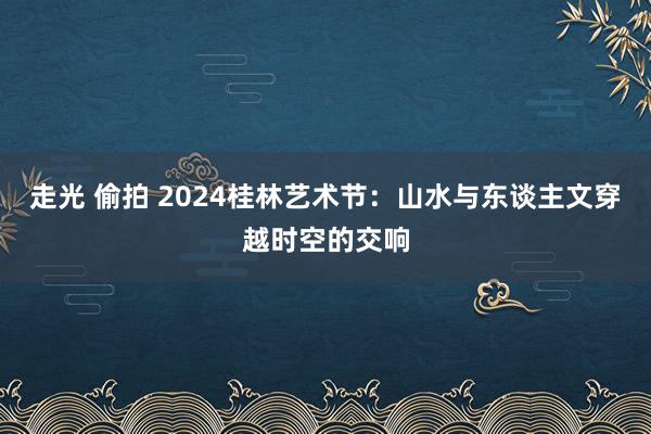 走光 偷拍 2024桂林艺术节：山水与东谈主文穿越时空的交响