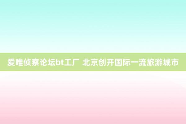 爱唯侦察论坛bt工厂 北京创开国际一流旅游城市