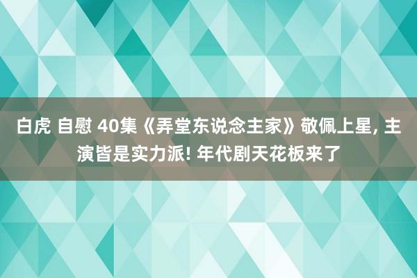 白虎 自慰 40集《弄堂东说念主家》敬佩上星， 主演皆是实力派! 年代剧天花板来了