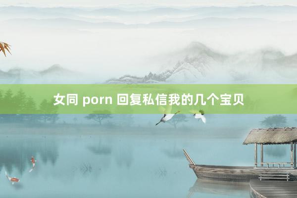 女同 porn 回复私信我的几个宝贝