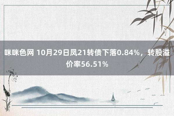 咪咪色网 10月29日凤21转债下落0.84%，转股溢价率56.51%