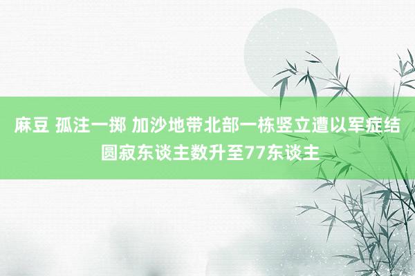 麻豆 孤注一掷 加沙地带北部一栋竖立遭以军症结 圆寂东谈主数升至77东谈主