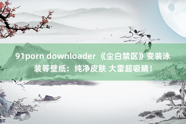 91porn downloader 《尘白禁区》变装泳装等壁纸：纯净皮肤 大雷超吸睛！