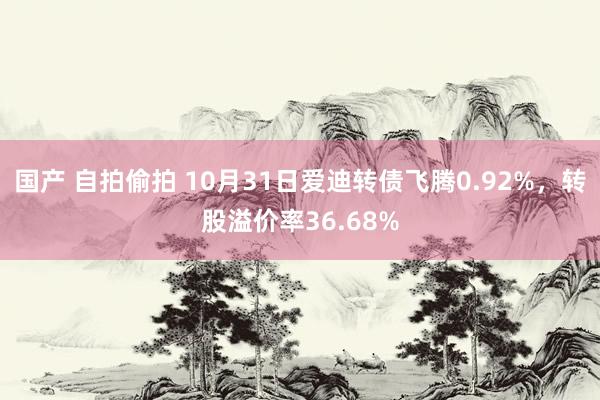 国产 自拍偷拍 10月31日爱迪转债飞腾0.92%，转股溢价率36.68%