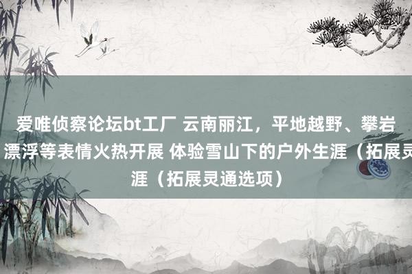 爱唯侦察论坛bt工厂 云南丽江，平地越野、攀岩、徒步、漂浮等表情火热开展 体验雪山下的户外生涯（拓展灵通选项）