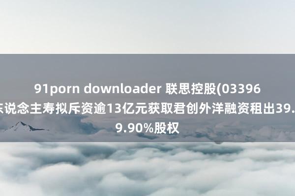 91porn downloader 联思控股(03396)：阳光东说念主寿拟斥资逾13亿元获取君创外洋融资租出39.90%股权