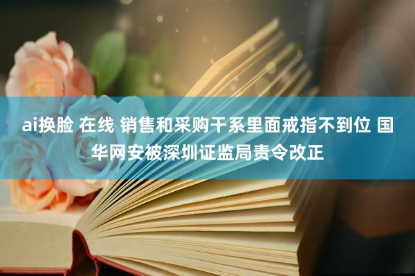 ai换脸 在线 销售和采购干系里面戒指不到位 国华网安被深圳证监局责令改正