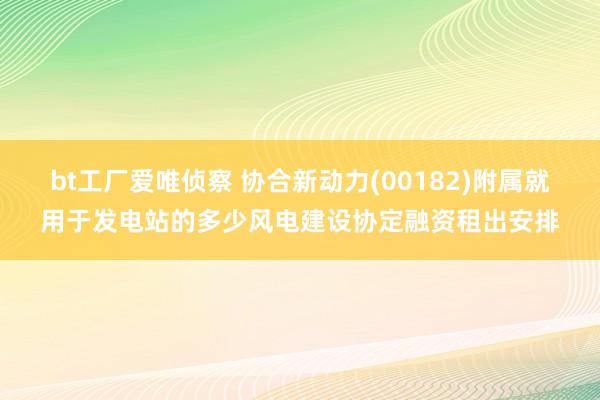 bt工厂爱唯侦察 协合新动力(00182)附属就用于发电站的多少风电建设协定融资租出安排