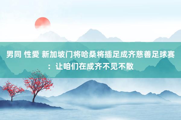 男同 性愛 新加坡门将哈桑将插足成齐慈善足球赛：让咱们在成齐不见不散