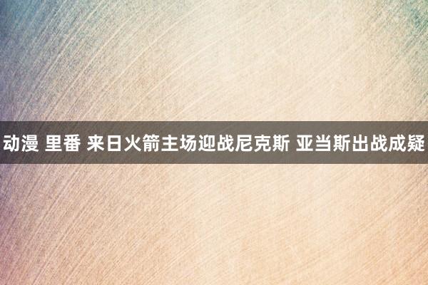 动漫 里番 来日火箭主场迎战尼克斯 亚当斯出战成疑