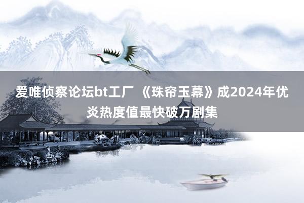 爱唯侦察论坛bt工厂 《珠帘玉幕》成2024年优炎热度值最快破万剧集