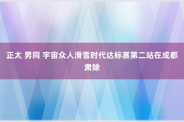 正太 男同 宇宙众人滑雪时代达标赛第二站在成都肃除