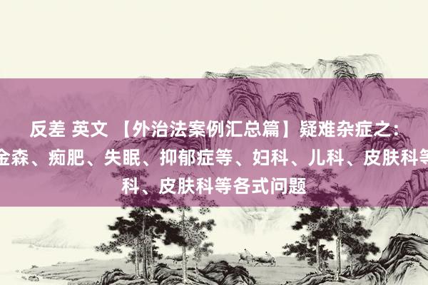 反差 英文 【外治法案例汇总篇】疑难杂症之：四高、帕金森、痴肥、失眠、抑郁症等、妇科、儿科、皮肤科等各式问题