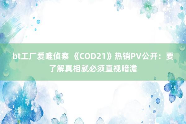 bt工厂爱唯侦察 《COD21》热销PV公开：要了解真相就必须直视暗澹