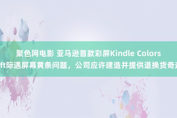 聚色网电影 亚马逊首款彩屏Kindle Colorsoft际遇屏幕黄条问题，公司应许建造并提供退换货奇迹