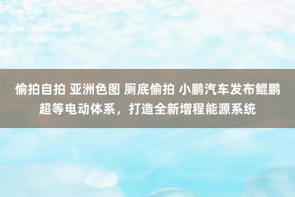 偷拍自拍 亚洲色图 厕底偷拍 小鹏汽车发布鲲鹏超等电动体系，打造全新增程能源系统