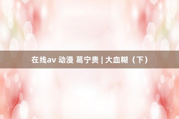 在线av 动漫 葛宁贵 | 大血糊（下）