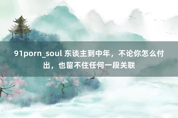 91porn_soul 东谈主到中年，不论你怎么付出，也留不住任何一段关联