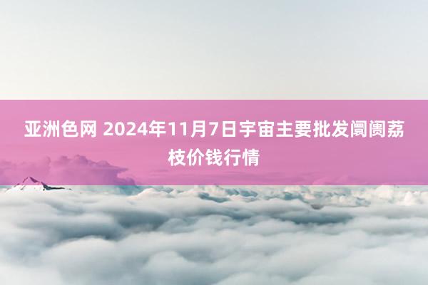 亚洲色网 2024年11月7日宇宙主要批发阛阓荔枝价钱行情