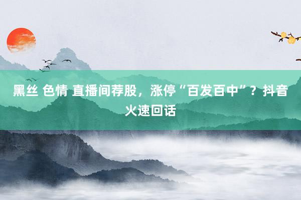 黑丝 色情 直播间荐股，涨停“百发百中”？抖音火速回话