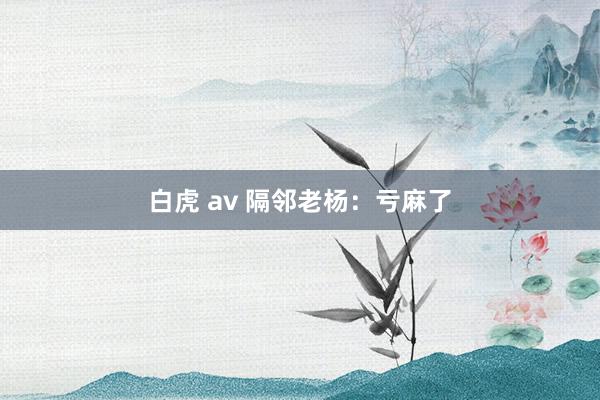 白虎 av 隔邻老杨：亏麻了