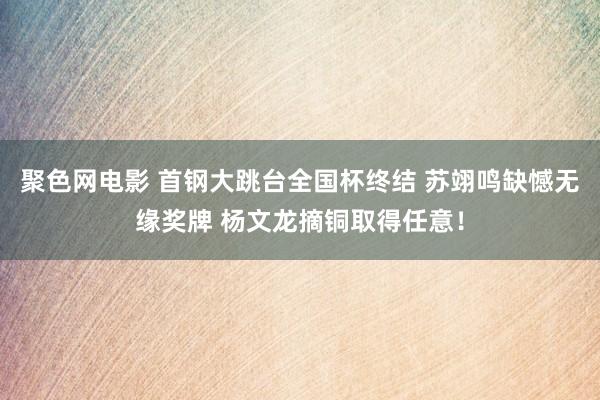 聚色网电影 首钢大跳台全国杯终结 苏翊鸣缺憾无缘奖牌 杨文龙摘铜取得任意！