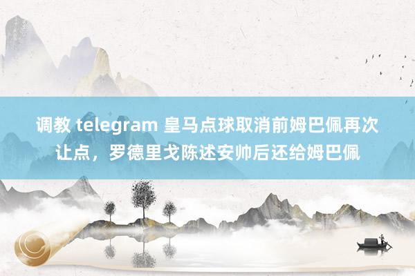 调教 telegram 皇马点球取消前姆巴佩再次让点，罗德里戈陈述安帅后还给姆巴佩