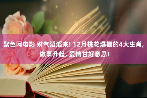 聚色网电影 财气滔滔来! 12月桃花爆棚的4大生肖， 做事升起， 爱情甘好意思!