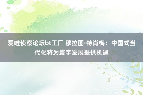 爱唯侦察论坛bt工厂 穆拉图·特肖梅：中国式当代化将为寰宇发展提供机遇