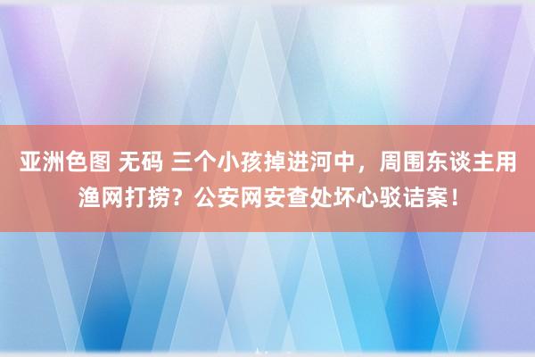 亚洲色图 无码 三个小孩掉进河中，周围东谈主用渔网打捞？公安网安查处坏心驳诘案！