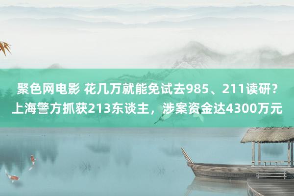 聚色网电影 花几万就能免试去985、211读研？上海警方抓获213东谈主，涉案资金达4300万元