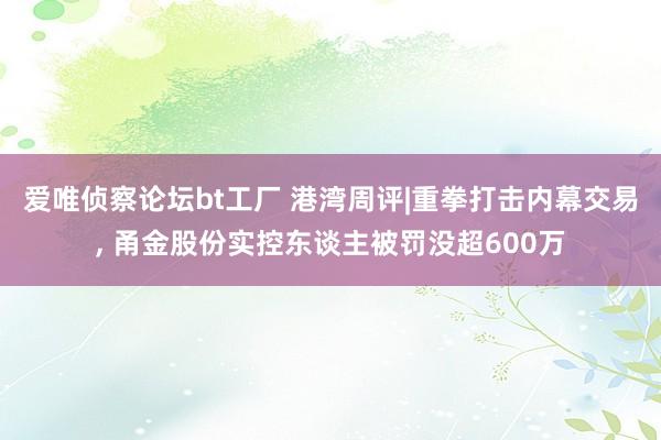 爱唯侦察论坛bt工厂 港湾周评|重拳打击内幕交易， 甬金股份实控东谈主被罚没超600万