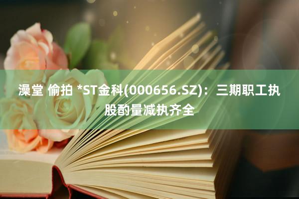 澡堂 偷拍 *ST金科(000656.SZ)：三期职工执股酌量减执齐全