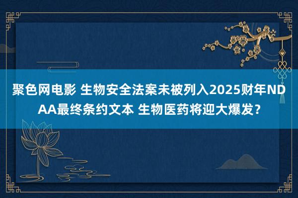 聚色网电影 生物安全法案未被列入2025财年NDAA最终条约文本 生物医药将迎大爆发？