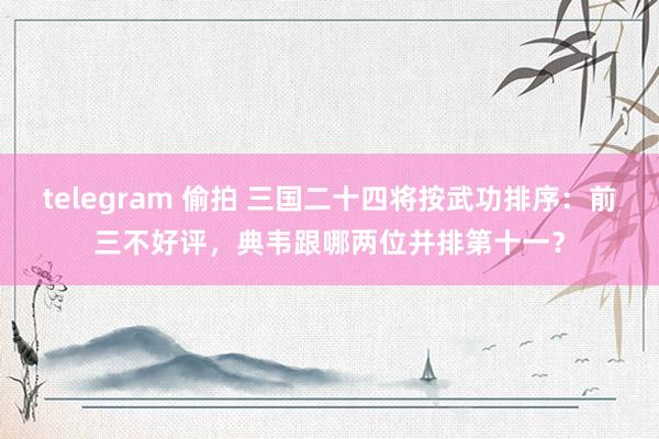 telegram 偷拍 三国二十四将按武功排序：前三不好评，典韦跟哪两位并排第十一？