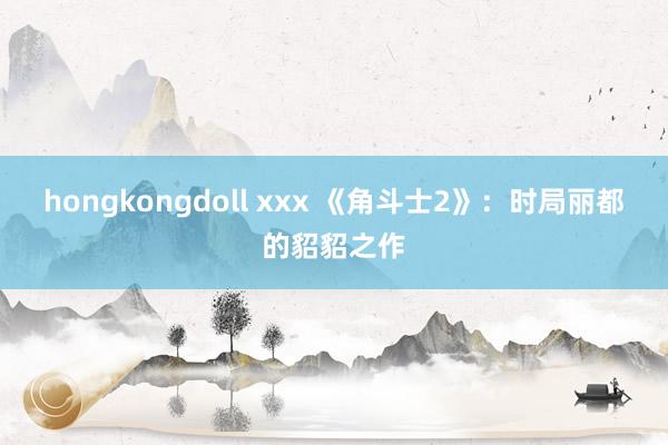 hongkongdoll xxx 《角斗士2》：时局丽都的貂貂之作