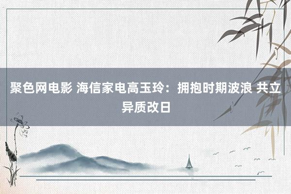 聚色网电影 海信家电高玉玲：拥抱时期波浪 共立异质改日