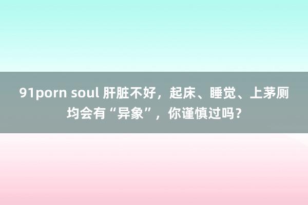 91porn soul 肝脏不好，起床、睡觉、上茅厕均会有“异象”，你谨慎过吗？