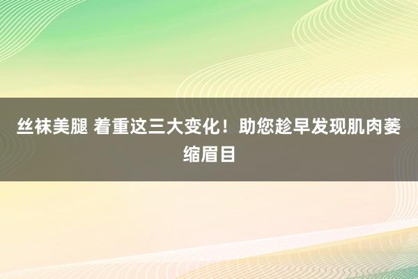 丝袜美腿 着重这三大变化！助您趁早发现肌肉萎缩眉目