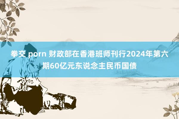 拳交 porn 财政部在香港班师刊行2024年第六期60亿元东说念主民币国债