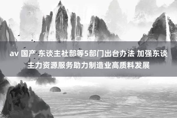 av 国产 东谈主社部等5部门出台办法 加强东谈主力资源服务助力制造业高质料发展