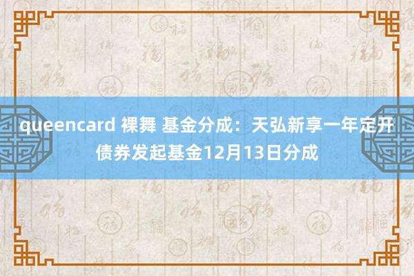 queencard 裸舞 基金分成：天弘新享一年定开债券发起基金12月13日分成