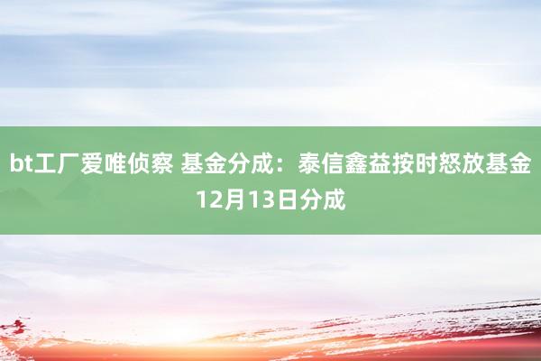 bt工厂爱唯侦察 基金分成：泰信鑫益按时怒放基金12月13日分成