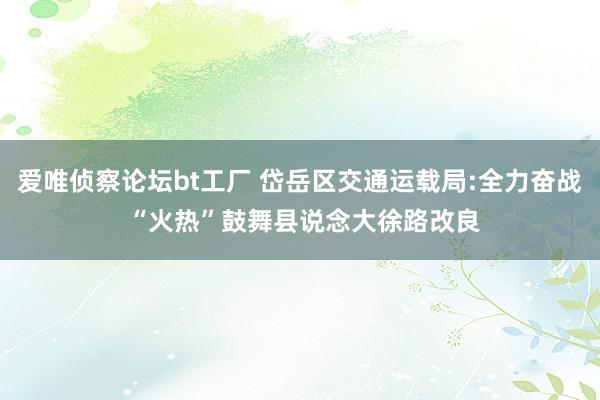 爱唯侦察论坛bt工厂 岱岳区交通运载局:全力奋战 “火热”鼓舞县说念大徐路改良