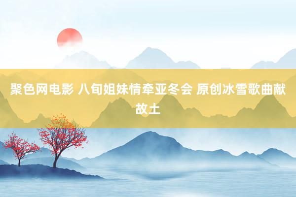 聚色网电影 八旬姐妹情牵亚冬会 原创冰雪歌曲献故土